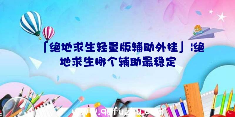 「绝地求生轻量版辅助外挂」|绝地求生哪个辅助最稳定